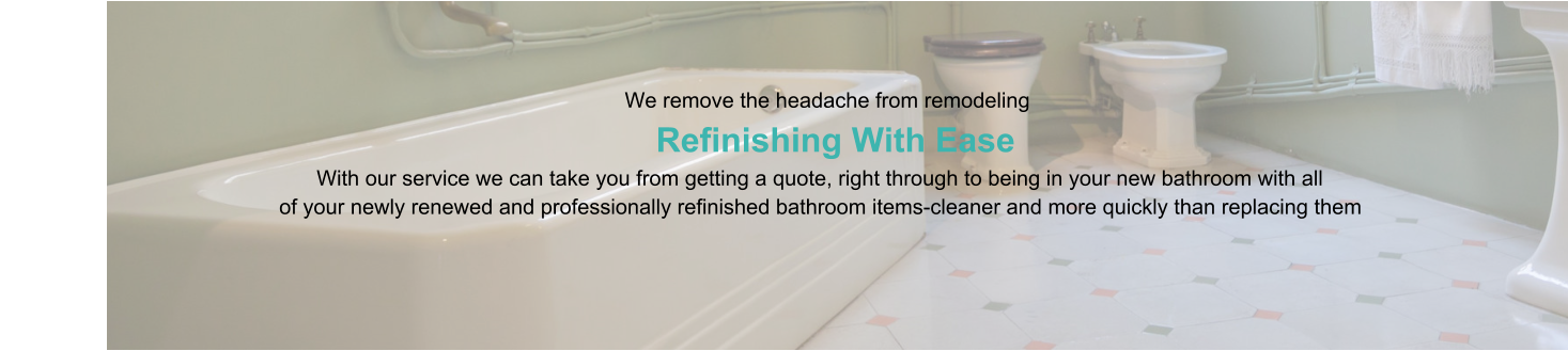 We remove the headache from remodeling                      Refinishing With Ease                                                                                   With our service we can take you from getting a quote, right through to being in your new bathroom with all                                                of your newly renewed and professionally refinished bathroom items-cleaner and more quickly than replacing them