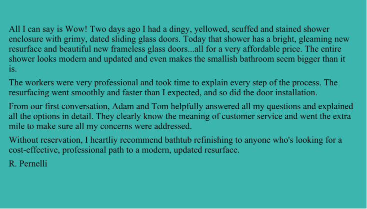 All I can say is Wow! Two days ago I had a dingy, yellowed, scuffed and stained shower enclosure with grimy, dated sliding glass doors. Today that shower has a bright, gleaming new resurface and beautiful new frameless glass doors...all for a very affordable price. The entire shower looks modern and updated and even makes the smallish bathroom seem bigger than it is. The workers were very professional and took time to explain every step of the process. The resurfacing went smoothly and faster than I expected, and so did the door installation. From our first conversation, Adam and Tom helpfully answered all my questions and explained all the options in detail. They clearly know the meaning of customer service and went the extra mile to make sure all my concerns were addressed. Without reservation, I heartliy recommend bathtub refinishing to anyone who's looking for a cost-effective, professional path to a modern, updated resurface. R. Pernelli